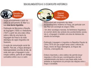 Marcel
Cohen
(1884-1974)
Círculo de
Bakhtin
- Surge principalmente a partir da
crítica ao pensamento de Marr e a
sua nova teoria linguística.
- Publicação de Marxismo e filosofia
da linguagem (1926) e o fredudismo
(1927) a partir de uma visão crítica
sobre a falta de uma teoria da
linguagem de Freud e da visão
ideológica do signo linguístico de
Suassure.
- A noção de comunicação social de
Bakhtin. Para ele, a língua abrangia a
heterogeneidade concreta da fala, de
onde vem que a linguagem é uma
criação coletiva, parte de um diálogo
cumulativo entre o eu e o outro
-Responsável pelo surgimento das ideias
da sociolinguística moderna na França, em particular com
seu Pour une sociologie du langue (1956).
- Um olhar sociológico marxista. Os fenômenos linguísticos
só ocorrem dentro das variáveis dos acontecimentos sociais,
isto é, a linguagem é também uma área de interesse dos
estudos da sociologia.
-Publicação Linguagem e Linguística na Republica Popular da
China (1974) em que surgem temas sobre a reforma da
língua, ensino de língua estrangeiras, as línguas das
minorias, a lexicografia etc.
-Embora importante, a obra coletiva não permite lançar
respostas à crítica de que a sociolinguística não tem
verdadeiramente uma teoria e suas bases estão muito
atreladas ao dogmatismo do princípio das relações entre a
língua e sociedade.
 