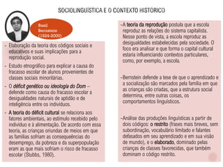 Basil
Bernstein
(1924-2000)
- Elaboração da teoria dos códigos sociais e
educativos e suas implicações para a
reprodução social.
- Estudo etnográfico para explicar a causa do
fracasso escolar de alunos provenientes de
classes sociais minoritárias.
- O déficit genético ou ideologia do Dom –
defende como causa do fracasso escolar a
desigualdades naturais de aptidão e de
inteligência entre os indivíduos.
- A teoria do déficit cultural se relaciona aos
fatores ambientais, ao estímulo recebido pelo
indivíduo e à alimentação. De acordo com essa
teoria, as crianças oriundas de meios em que
as famílias sofriam as consequeências do
desemprego, da pobreza e da superpopulação
eram as que mais sofriam o risco de fracasso
escolar (Stubbs, 1980).
-A teoria da reprodução postula que a escola
reproduz as relações do sistema capitalista.
Nesse ponto de vista, a escola reproduz as
desigualdades estabelecidas pela sociedade. O
foco era analisar e que forma o capital cultural
estaria influenciando contextos particulares,
como, por exemplo, a escola.
-Bernstein defende a tese de que o aprendizado e
a socialização são marcados pela família em que
as crianças são criadas, que a estrutura social
determina, entre outras coisas, os
comportamentos linguísticos.
-Análise das produções linguísticas a partir de
dois códigos: o restrito (frases mais breves, sem
subordinação, vocabulário limitado e falantes
defasados em seu aprendizado e em sua visão
de mundo), e o elaborado, dominado pelas
crianças de classes favorecidas, que também
dominam o código restrito.
 
