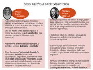William
Labov
(1924...)
William
Bright
(1928-2006)
- Para Bright um sistema linguístico monolítico
realizado sem variações ou com variações fortuitas e
imotivadas, é incapaz de explicar toda uma gama de
associações da estrutura social.
- Uma das maiores tarefas da sociolinguística é
mostrar que a variação ou a diversidade não é livre,
mas que é correlata às diferenças sociais
sistemáticas.
- As dimensões: a identidade social do falante, a
identidade social do destinatário e o contexto.
- Bright afirmava que “a diversidade linguística” é
precisamente a matéria de que trata a
Sociolinguística. Segundo ele, as dimensões desse
estudo estão condicionadas a vários fatores sociais,
com os quais a diversidade linguística se encontra
relacionada nas identidades sociais do emissor e
receptor e na situação comunicativa.
-Dando prosseguimento aos estudos de Bright, Labov
passa a descrever a heterogeneidade linguística, pois
para ele, todo fato linguístico relaciona-se a um fato
social, e que a língua sofre implicações de ordem
fisiológica e psicológica.
- O objeto de estudo é a estrutura e a evolução da
linguagem no contexto social formado pela
comunidade linguística.
-Sublinha o papel decisivo dos fatores sociais na
explicação da variação linguística (diversidade
linguística) e relaciona fatores como idade, sexo,
ocupação, origem étnica e atitude ao comportamento
linguístico.
-Formulou um modelo de descrição e interpretação do
fenômeno linguístico no contexto social de
comunidades urbanas – conhecido como
Sociolinguística Variacionista ou Teoria da Variação.
 