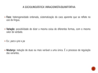 ▪ Foco: heterogeneidade ordenada, sistematização do caos aparente que se reflete no
uso da língua.
▪ Variação: possibilidade de dizer a mesma coisa de diferentes formas, com o mesmo
valor de verdade.
▪ Ex.: para x pra x pa
▪ Mudança: redução de duas ou mais variável a uma única. É o processo de regulação
das variantes.
 