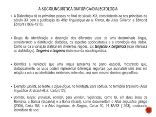 ▪ A Dialetologia dá os primeiros passos no final do século XIX, consolidando-se nos princípios do
século XX com a publicação do Atlas linguistique de la France, de Jules Gilliéron e Edmond
Edmont (1902-1910).
▪ Ocupa da identificação e descrição dos diferentes usos de uma determinada língua,
considerando a distribuição diatópica, os aspectos socioculturais e a cronologia dos dados.
Como se dá a variação dialetal em diferentes regiões. Ex: tangerina x bergamota (isso interessa
ao dialetólogo). Tangerina x tangerina (interesse da sociolinguística.
▪ Identifica a variedade que uma língua apresenta no plano espacial, mostrando que,
diatopicamente, os usos podem representar diferenças regionais que assinalam uma área em
relação a outra ou identidades existentes entre elas, seja num mesmo domínio geopolítico.
▪ Exemplo: jacinta, ao Norte, e zigue-zigue, no Nordeste, para libélula, no território brasileiro (Atlas
linguístico do Brasil-ALiB, Carta L12);
▪ gomitar, lançar, provocar, vomitar, para vomitar, registradas, como tal, em duas áreas da
România, a Galícia (Espanha) e a Bahia (Brasil), como documentam o Atlas linguístico galego
(2005), Carta 153, e o Atlas linguístico de Sergipe, Cartas 90, 91 BA/SE (1963), mostrando
identidade de uso.
 