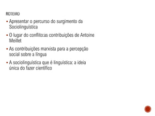 ▪ Apresentar o percurso do surgimento da
Sociolinguística
▪ O lugar do conflito:as contribuições de Antoine
Meillet
▪ As contribuições marxista para a percepção
social sobre a língua
▪ A sociolinguística que é linguística: a ideia
única do fazer científico
 