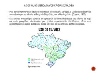 ▪ Para dar cumprimento ao objetivo de detectar e descrever a variação, a Dialetologia recorre ao
seu método por excelência, a Geografia Linguística, ou, a Geolinguística (Coseriu, 1955).
▪ Essa técnica metodológica consiste em apresentar os dados linguísticos sob a forma de mapa
ou carta geográfica, distribuídos por pontos espacialmente identificados. Com essa
apresentação dos dados diatópicos, indica-se o que se usa em cada ponto pesquisado.
 