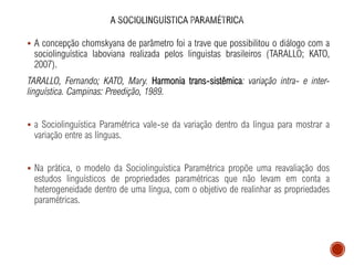 ▪ A concepção chomskyana de parâmetro foi a trave que possibilitou o diálogo com a
sociolinguística laboviana realizada pelos linguistas brasileiros (TARALLO; KATO,
2007).
TARALLO, Fernando; KATO, Mary. Harmonia trans-sistêmica: variação intra- e inter-
linguística. Campinas: Preedição, 1989.
▪ a Sociolinguística Paramétrica vale-se da variação dentro da língua para mostrar a
variação entre as línguas.
▪ Na prática, o modelo da Sociolinguística Paramétrica propõe uma reavaliação dos
estudos linguísticos de propriedades paramétricas que não levam em conta a
heterogeneidade dentro de uma língua, com o objetivo de realinhar as propriedades
paramétricas.
 