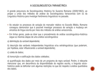 A grande precursora da Sociolinguística Histórica foi Suzanne Romaine (2009[1982]), ao
propor a união dos métodos de análise da Sociolinguística Variacionista com os da
Linguística Histórica para investigar fenômenos linguísticos no passado.
▪ Ao estudar os processos de variação do marcador relativo no Escocês Médio, Romaine
conseguiu demonstrar que é possível investigar processos de variação e mudança em
amostras de língua escrita por meio dos métodos de análise variacionista.
▪ Em linhas gerais, pode-se dizer que o procedimento de análise sociolinguística-histórica
segue as mesmas etapas de uma análise sociolinguística:
a) delimitação da variável dependente;
b) descrição das variáveis independentes linguísticas e/ou extralinguísticas (que poderiam,
por hipótese, estar influenciando a variável dependente);
c) coleta de dados;
d) transcrição e codificação dos dados coletados;
e) quantificação dos dados por meio de um programa de regra variável. Porém, é relevante
mencionar que, em decorrência da disponibilidade do registro escrito, o linguista sócio-
histórico pode se defrontar com algumas restrições no que diz respeito à análise quantitativa
dos dados.
 