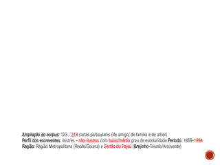 Ampliação do corpus: 123 - 213 cartas particulares (de amigo, de família e de amor)
Perfil dos escreventes: ilustres - não-ilustres com baixo/médio grau de escolaridade Período: 1869-1994
Região: Região Metropolitana (Recife/Goiana) e Sertão do Pajeú (Brejinho-Triunfo/Arcoverde)
 