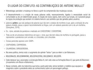 ▪ Metodologia: perceber a mudança no léxico a partir da compreensão das mudanças sociais.
▪ O desenvolvimento e a criação de novas palavras estão, necessariamente, ligados à necessidade social da
comunidade ou de um determinado grupo. A criação de novos signos, bem como sua função, só é possível graças
às regras da produção que existem no sistema lexical e aos sentidos que são gerados pelos usuários.
▪ palavras spliters, que são pedaços de palavras que não tem o estatuo de morfema e que, após a extração de uma
palavra-modelo, passa a operar recorrentemente na língua, com um estatuto parecido com o de um morfema.
(Gonçalves, 2016).
▪ Ex. –tone, extraído de panetone e realizado em CHOCOTONE E SOVERTONE.
• Trata-se de um processo metonímico em que o –tone, que não tem status de morfema no português, passa a
representar o panetonoe com sorvete, e o chocolate, com chocolate.
• Coisas parecidas aparece com: CAIPI-
• CAIPIVODKA, CAIPIROSKA.
• CAJAROSKA, SIRIGUEROSKA.
▪ Na arena política, temos visto o surgimento de splinter “bolso-’’ para se referir a Jair Bolsonaro.
▪ BOLSONAZIS, BOLSOMINIONS, BOLSOFACISTAS, BOLSOMICO, BOLSOFÃ.
▪ Cabe destacar que, associadas à construção Bolso-X, tem sido vstas as formações Bozo-X, que parte de Bozonaro
(cruzamento com Bozzo e Bolsonaro).
▪ Nesse contexto, além da metonímia que toma a parte pelo todo, temos também a metáfora que equipara o
imaginário sobre o presidente eleito ao conhecimento sobre um personagem palhaço.
 