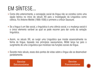 ▪ Como dito anteriormente, a concepção social da língua não se constitui como uma
opção teórica no início do século XX para a investigação da Linguística como
ciência. Foi Antoine Meillet (1866-1936) o primeiro a criticar Saussure.
▪ Se a língua é um fato social, a linguística é uma ciência social, e a mudança social é
o único elemento variável ao qual se pode recorrer para dar conta da variação
linguística.
▪ Assim, no século XX, ao surgir uma Linguística que insiste essencialmente na
forma da língua, baseada nos princípios saussurianos, Millet lança luz para o
surgimento de uma Linguística que insistisse nas funções sociais da língua.
▪ Durante meio século, esses dois pontos de vistas sobre a língua vão se desenvolver
paralelamente.
Escolas
Estruturalistas
Escolas
Funcionalistas
 