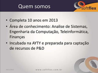 Quem somos

• Completa 10 anos em 2013
• Área de conhecimento: Analise de Sistemas,
  Engenharia da Computação, Teleinformática,
  Finanças
• Incubada na AYTY e preparada para captação
  de recursos de P&D



14/11/2012        w w w. s o f t f l e x . c o m . b r   2
 