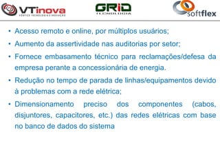 • Acesso remoto e online, por múltiplos usuários;
• Aumento da assertividade nas auditorias por setor;
• Fornece embasamento técnico para reclamações/defesa da
  empresa perante a concessionária de energia.
• Redução no tempo de parada de linhas/equipamentos devido
 à problemas com a rede elétrica;
• Dimensionamento     preciso    dos   componentes     (cabos,
 disjuntores, capacitores, etc.) das redes elétricas com base
 no banco de dados do sistema
 