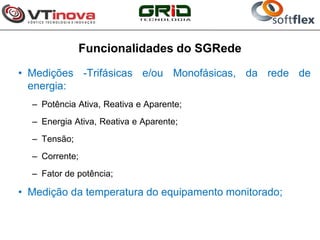 Funcionalidades do SGRede

• Medições -Trifásicas e/ou Monofásicas, da rede de
  energia:
  – Potência Ativa, Reativa e Aparente;
  – Energia Ativa, Reativa e Aparente;
  – Tensão;
  – Corrente;
  – Fator de potência;

• Medição da temperatura do equipamento monitorado;
 