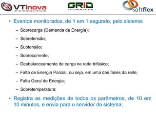 • Eventos monitorados, de 1 em 1 segundo, pelo sistema:
  – Sobrecarga (Demanda de Energia);
  – Sobretensão;
  – Subtensão;
  – Sobrecorrente;
  – Desbalanceamento de carga na rede trifásica;
  – Falta de Energia Parcial, ou seja, em uma das fases da rede;
  – Falta Geral de Energia;
  – Sobretemperatura;

• Registra as medições de todos os parâmetros, de 10 em
  10 minutos, e envia para o servidor do sistema;
 