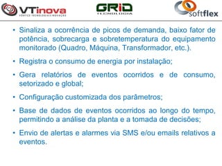 • Sinaliza a ocorrência de picos de demanda, baixo fator de
  potência, sobrecarga e sobretemperatura do equipamento
  monitorado (Quadro, Máquina, Transformador, etc.).
• Registra o consumo de energia por instalação;
• Gera relatórios de eventos ocorridos e de consumo,
  setorizado e global;
• Configuração customizada dos parâmetros;
• Base de dados de eventos ocorridos ao longo do tempo,
  permitindo a análise da planta e a tomada de decisões;
• Envio de alertas e alarmes via SMS e/ou emails relativos a
  eventos.
 