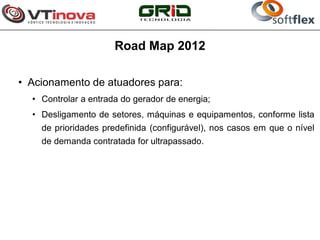 Road Map 2012

• Acionamento de atuadores para:
  • Controlar a entrada do gerador de energia;
  • Desligamento de setores, máquinas e equipamentos, conforme lista
    de prioridades predefinida (configurável), nos casos em que o nível
    de demanda contratada for ultrapassado.
 