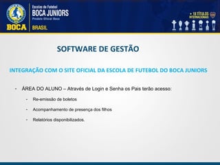 - ÁREA DO ALUNO – Através de Login e Senha os Pais terão acesso:
- Re-emissão de boletos
- Acompanhamento de presença dos filhos
- Relatórios disponibilizados.
INTEGRAÇÃO COM O SITE OFICIAL DA ESCOLA DE FUTEBOL DO BOCA JUNIORS
SOFTWARE DE GESTÃO
 