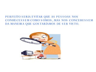 PERFEITO SERIA EVITAR QUE AS PESSOAS NOS CONHECESSEM COMO SOMOS, MAS NOS CONCEBESSEM DA MANEIRA QUE GOSTARÍAMOS DE SER VISTO. 