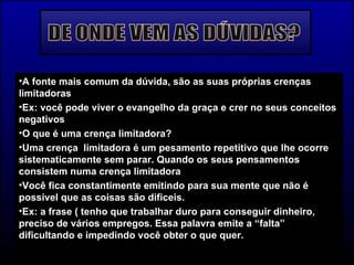 DE ONDE VEM AS DÚVIDAS? A fonte mais comum da dúvida, são as suas próprias crenças limitadoras Ex: você pode viver o evangelho da graça e crer no seus conceitos negativos O que é uma crença limitadora? Uma crença  limitadora é um pesamento repetitivo que lhe ocorre sistematicamente sem parar. Quando os seus pensamentos consistem numa crença limitadora Você fica constantimente emitindo para sua mente que não é possível que as coisas são dificeis. Ex: a frase ( tenho que trabalhar duro para conseguir dinheiro, preciso de vários empregos. Essa palavra emite a “falta” dificultando e impedindo você obter o que quer. 