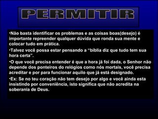 PERMITIR Não basta identificar os problemas e as coisas boas(desejo) é importante repreender qualquer dúvida que ronda sua mente e colocar tudo em prática. Talvez você possa estar pensando a “bíblia diz que tudo tem sua hora certa”. O que você precisa entender é que a hora já foi dada, o Senhor não depende dos ponteiros do relógios como nós mortais, você precisa acreditar e por para funcionar aquilo que já está designado. Ex: Se no teu coração não tem desejo por algo e você ainda esta insistindo por conveniência, isto significa que não acredita na soberania de Deus.  