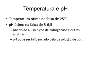 Temperatura e pH 
• Temperatura ótima na faixa de 25°C 
• pH ótimo na faixa de 5-6,5 
– Abaixo de 4,5 inibição da hidrogenase e outras 
enzimas. 
– pH pode ser influenciado pela dissolução de 푐표2. 
 