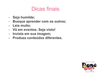 Parceiros
Como criar um blog?
3) Principais conhecimentos:
Parceiros
Dicas finais
- Seja humilde;
- Busque aprender com os outros;
- Leia muito;
- Vá em eventos. Seja visto!
- Invista em sua imagem;
- Produza conteúdos diferentes.
13
 
