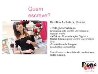 Caroline Alcântara, 26 anos.
• Relações Públicas
Graduada pelo Centro Universitário
Newton Paiva
• MBA em Comunicação Digital e
Redes Sociais pelo Centro Universitário
Una
•Consultora de Imagem
pela Estillo Consultoria.
Trabalha como Analista de conteúdo e
redes sociais.
Quem
escreve?
3
 