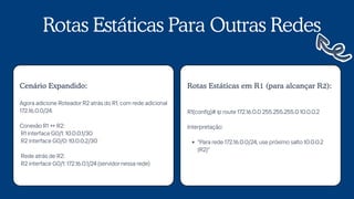 Rotas Estáticas Para Outras Redes
Agora adicione Roteador R2 atrás do R1, com rede adicional
172.16.0.0/24.
Conexão R1 ↔ R2:
R1 interface G0/1: 10.0.0.1/30
R2 interface G0/0: 10.0.0.2/30
Rede atrás de R2:
R2 interface G0/1: 172.16.0.1/24 (servidor nessa rede)
Cenário Expandido:
R1(config)# ip route 172.16.0.0 255.255.255.0 10.0.0.2
Interpretação:
"Para rede 172.16.0.0/24, use próximo salto 10.0.0.2
(R2)"
Rotas Estáticas em R1 (para alcançar R2):
 