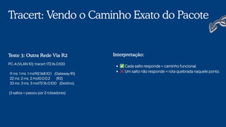 Tracert: Vendo o Caminho Exato do Pacote
PC-A (VLAN 10): tracert 172.16.0.100
11 ms 1 ms 1 ms192.168.10.1 (Gateway R1)
22 ms 2 ms 2 ms10.0.0.2 (R2)
33 ms 3 ms 3 ms172.16.0.100 (Destino)
(3 saltos = passou por 2 roteadores)
Teste 3: Outra Rede Via R2
✅Cada salto responde = caminho funcional.
❌Um salto não responde = rota quebrada naquele ponto.
Interpretação:
 