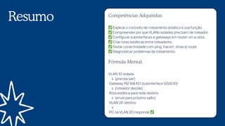 Resumo Competências Adquiridas:
✅Explicar o conceito de roteamento estático e sua função.
✅Compreender por que VLANs isoladas precisam de roteador.
✅Configurar subinterfaces e gateways em router-on-a-stick.
✅Criar rotas estáticas entre roteadores.
✅Testar conectividade com ping, tracert, show ip route.
✅Diagnosticar problemas de roteamento.
Fórmula Mental:
VLAN 10 isolada
↓ (precisa sair)
Gateway 192.168.10.1 (subinterface G0/0.10)
↓ (roteador decide)
Rota estática para rede destino
↓ (envia para próximo salto)
VLAN 20 destino
↓
PC na VLAN 20 responde ✅
 