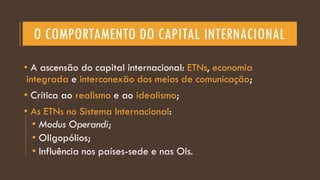 O COMPORTAMENTO DO CAPITAL INTERNACIONAL
• A ascensão do capital internacional: ETNs, economia
integrada e interconexão dos meios de comunicação;
• Crítica ao realismo e ao idealismo;
• As ETNs no Sistema Internacional:
• Modus Operandi;
• Oligopólios;
• Influência nos países-sede e nas OIs.
 