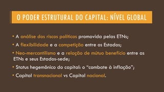 O PODER ESTRUTURAL DO CAPITAL: NÍVEL GLOBAL
• A análise dos riscos políticos promovida pelas ETNs;
• A flexibilidade e a competição entre os Estados;
• Neo-mercantilismo e a relação de mútuo benefício entre as
ETNs e seus Estados-sede;
• Status hegemônico do capital: o “combate à inflação”;
• Capital transnacional vs Capital nacional.
 