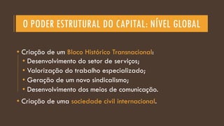 O PODER ESTRUTURAL DO CAPITAL: NÍVEL GLOBAL
• Criação de um Bloco Histórico Transnacional:
• Desenvolvimento do setor de serviços;
• Valorização do trabalho especializado;
• Geração de um novo sindicalismo;
• Desenvolvimento dos meios de comunicação.
• Criação de uma sociedade civil internacional.
 