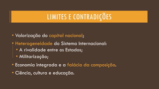 LIMITES E CONTRADIÇÕES
• Valorização do capital nacional;
• Heterogeneidade do Sistema Internacional:
• A rivalidade entre os Estados;
• Militarização;
• Economia integrada e a falácia da composição.
• Ciência, cultura e educação.
 