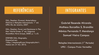 REFERÊNCIAS
GILL, Stephen. Gramsci, Materialismo
Histórico e Relações Internacioais. 1° ed.
UFRJ: Rio de Janeiro, 2007.
GILL, Stephen. Power and Resistance in The
New World Order. 2° ed. Palgrave
Macmillan: Nova Iorque, 2008. p. 1 a 8.
STEPHEN GILL. Biography.
Disponível em:
<http://stephengill.com/biography.htm>.
Acesso em: 21 fev. 2016.
Gabriel Resende Miranda
Matheus Barcellos S. Brandão
Mônica Fernanda P. Mendonça
Samuel Vieira Campos
INTEGRANTES
Relações Internacionais (1° Período)
UFRJ - Campus Praia Vermelha
 