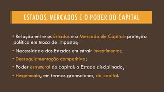 ESTADOS, MERCADOS E O PODER DO CAPITAL
• Relação entre os Estados e o Mercado de Capital: proteção
política em troca de impostos;
• Necessidade dos Estados em atrair investimentos;
• Desregulamentação competitiva;
• Poder estrutural do capital: o Estado disciplinado;
• Hegemonia, em termos gramscianos, do capital.
 