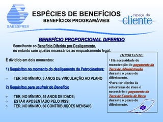 BENEFÍCIO PROPORCIONAL DIFERIDO Semelhante ao  Benefício Diferido por Desligamento ,  no entanto com ajustes necessários ao enquadramento legal.  É dividido em dois momentos: 1)  Requisitos no momento do desligamento da Patrocinadora: TER, NO MÍNIMO, 3 ANOS DE VINCULAÇÃO AO PLANO 2)   Requisitos para usufruir do Benefício TER, NO MÍNIMO, 55 ANOS DE IDADE; ESTAR APOSENTADO PELO INSS; TER, NO MÍNIMO, 60 CONTRIBUIÇÕES MENSAIS. ESPÉCIES DE BENEFÍCIOS BENEFÍCIOS PROGRAMÁVEIS IMPORTANTE:   Há necessidade de manutenção do  pagamento da Taxa de Administração  durante o prazo de diferimento. Para ter direito ás coberturas de risco é necessário o  pagamento da  Taxa de Custeio de Risco  durante o prazo de diferimento. 