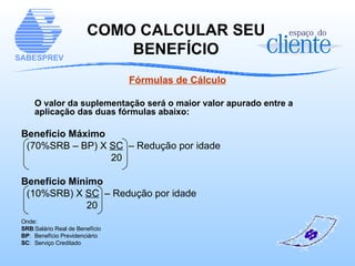 Fórmulas de Cálculo O valor da suplementação será o maior valor apurado entre a aplicação das duas fórmulas abaixo: Benefício Máximo (70%SRB – BP) X  SC   – Redução por idade 20 Benefício Mínimo (10%SRB) X  SC   – Redução por idade 20 Onde:  SRB :Salário Real de Benefício BP : Benefício Previdenciário SC :  Serviço Creditado COMO CALCULAR SEU BENEFÍCIO 
