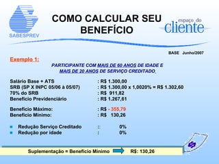COMO CALCULAR SEU BENEFÍCIO BASE  Junho/2007   Exemplo 1: PARTICIPANTE COM  MAIS DE 60 ANOS  DE IDADE E  MAIS DE 20 ANOS  DE SERVIÇO CREDITADO   Salário Base + ATS   : R$ 1.300,00 SRB (SP X INPC 05/06 à 05/07)  : R$ 1.300,00 x 1,0020% = R$ 1.302,60 70% do SRB   : R$  911,82 Benefício Previdenciário   : R$ 1.267,61 Benefício Máximo:   : R$  - 355,79 Benefício Mínimo:   : R$  130,26 Redução Serviço Creditado  : : 0% Redução por idade  : 0% Suplementação = Benefício Mínimo   R$: 130,26 