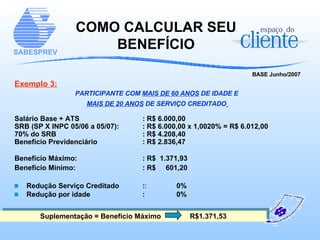COMO CALCULAR SEU BENEFÍCIO BASE Junho/2007 Exemplo 3: PARTICIPANTE COM  MAIS DE 60 ANOS  DE IDADE E  MAIS DE 20 ANOS  DE SERVIÇO CREDITADO   Salário Base + ATS : R$ 6.000,00 SRB (SP X INPC 05/06 a 05/07):  : R$ 6.000,00 x 1,0020% = R$ 6.012,00 70% do SRB : R$ 4.208,40 Benefício Previdenciário : R$ 2.836,47 Benefício Máximo:   : R$  1.371,93 Benefício Mínimo:   : R$  601,20 Redução Serviço Creditado  : :   0% Redução por idade  :  0% Suplementação = Benefício Máximo   R$1.371,53 