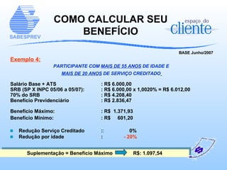 COMO CALCULAR SEU BENEFÍCIO BASE Junho/2007 Exemplo 4: PARTICIPANTE COM  MAIS DE 55 ANOS  DE IDADE E  MAIS DE 20 ANOS  DE SERVIÇO CREDITADO   Salário Base + ATS : R$ 6.000,00 SRB (SP X INPC 05/06 a 05/07):  : R$ 6.000,00 x 1,0020% = R$ 6.012,00 70% do SRB : R$ 4.208,40 Benefício Previdenciário : R$ 2.836,47 Benefício Máximo:   : R$  1.371,93 Benefício Mínimo:   : R$  601,20 Redução Serviço Creditado  : :   0% Redução por idade  : - 20% Suplementação = Benefício Máximo   R$: 1.097,54 