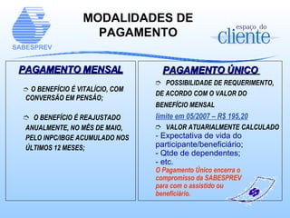 PAGAMENTO MENSAL O BENEFÍCIO É VITALÍCIO, COM CONVERSÃO EM PENSÃO; O BENEFÍCIO É REAJUSTADO ANUALMENTE, NO MÊS DE MAIO, PELO INPC/IBGE ACUMULADO NOS ÚLTIMOS 12 MESES; MODALIDADES DE PAGAMENTO PAGAMENTO ÚNICO  POSSIBILIDADE DE REQUERIMENTO, DE ACORDO COM O VALOR DO BENEFÍCIO MENSAL   limite em 05/2007 – R$ 195,20 VALOR ATUARIALMENTE   CALCULADO -  Expectativa de vida do participante/beneficiário; - Qtde de dependentes; - etc. O Pagamento Único encerra o compromisso da SABESPREV  para com o assistido ou  beneficiário. 