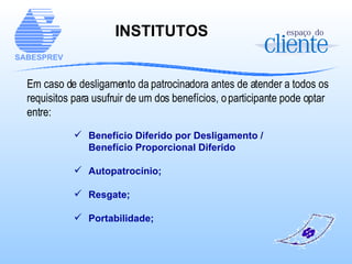 INSTITUTOS   Em caso de desligamento da patrocinadora antes de atender a todos os requisitos para usufruir de um dos benefícios, o participante pode optar entre: Benefício Diferido por Desligamento /  Benefício Proporcional Diferido Autopatrocínio; Resgate; Portabilidade; 