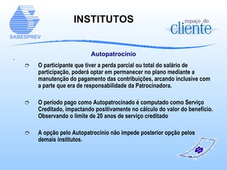 Autopatrocínio O participante que tiver a perda parcial ou total do salário de participação, poderá optar em permanecer no plano mediante a manutenção do pagamento das contribuições, arcando inclusive com a parte que era de responsabilidade da Patrocinadora. O período pago como Autopatrocinado é computado como Serviço Creditado, impactando positivamente no cálculo do valor do benefício. Observando o limite de 20 anos de serviço creditado A opção pelo Autopatrocínio não impede posterior opção pelos demais institutos. INSTITUTOS   