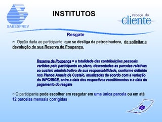 INSTITUTOS   Resgate Opção dada ao participante  que se desliga da patrocinadora,  de solicitar a devolução de sua Reserva de Poupança. Reserva de Poupança  = a totalidade das contribuições pessoais vertidas pelo participante ao plano, descontadas as parcelas relativas ao custeio administrativo de sua responsabilidade, conforme definido nos Planos Anuais de Custeio, atualizadas de acordo com a variação do INPC/IBGE, entre a data dos respectivos recolhimentos e a data do pagamento do resgate O participante  pode escolher em resgatar em  uma única parcela  ou em até  12 parcelas mensais corrigidas 