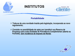 Portabilidade Trata-se de uma novidade trazida pela legislação, incorporada ao novo regulamento; Consiste na possibilidade de optar por transferir sua Reserva de Poupança para outra Entidade de Previdência Complementar (aberta ou Fechada),  sem incidência de Imposto de Renda . INSTITUTOS  
