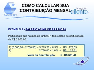 COMO CALCULAR SUA CONTRIBUIÇÃO MENSAL EXEMPLO 2 -   SALÁRIO ACIMA DE R$ 2.780,80 Participante que no mês de  junho/07   tem salário de participação de R$ 6.000,00: 1) (6.000,00 - 2.780,80) = 3.219,20 x 8,5%  =  R$  273,63 2)    2.780,80 x 1,0%  =  R$  27,81 Valor da Contribuição  =  R$ 301,44 