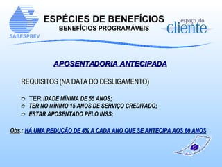 APOSENTADORIA ANTECIPADA   REQUISITOS (NA DATA DO DESLIGAMENTO) TER  IDADE MÍNIMA DE 55 ANOS;  TER NO MÍNIMO 15 ANOS DE SERVIÇO CREDITADO; ESTAR APOSENTADO PELO INSS; Obs .:  HÁ UMA REDUÇÃO DE 4% A CADA ANO QUE SE ANTECIPA AOS 60 ANOS ESPÉCIES DE BENEFÍCIOS BENEFÍCIOS PROGRAMÁVEIS 