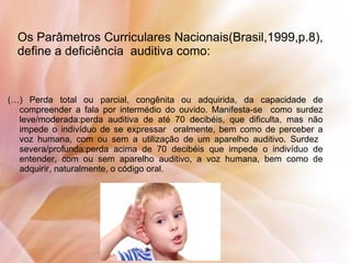 Os Parâmetros Curriculares Nacionais(Brasil,1999,p.8),
define a deficiência auditiva como:
(…) Perda total ou parcial, congênita ou adquirida, da capacidade de
compreender a fala por intermédio do ouvido. Manifesta-se como surdez
leve/moderada:perda auditiva de até 70 decibéis, que dificulta, mas não
impede o indivíduo de se expressar oralmente, bem como de perceber a
voz humana, com ou sem a utilização de um aparelho auditivo. Surdez
severa/profunda:perda acima de 70 decibéis que impede o indivíduo de
entender, com ou sem aparelho auditivo, a voz humana, bem como de
adquirir, naturalmente, o código oral.
 