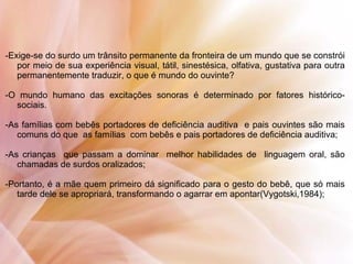 -Exige-se do surdo um trânsito permanente da fronteira de um mundo que se constrói
por meio de sua experiência visual, tátil, sinestésica, olfativa, gustativa para outra
permanentemente traduzir, o que é mundo do ouvinte?
-O mundo humano das excitações sonoras é determinado por fatores histórico-
sociais.
-As famílias com bebês portadores de deficiência auditiva e pais ouvintes são mais
comuns do que as famílias com bebês e pais portadores de deficiência auditiva;
-As crianças que passam a dominar melhor habilidades de linguagem oral, são
chamadas de surdos oralizados;
-Portanto, é a mãe quem primeiro dá significado para o gesto do bebê, que só mais
tarde dele se apropriará, transformando o agarrar em apontar(Vygotski,1984);
 
