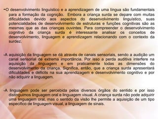 -O desenvolvimento linguístico e a aprendizagem de uma língua são fundamentais
para a formação da cognição. Embora a criança surda se depare com muitas
dificuldades devido aos aspectos do desenvolvimento linguístico, suas
potencialidades de desenvolvimento de estruturas e funções cognitivas são as
mesmas que as das crianças ouvintes. Para compreender o desenvolvimento
cognitivo da criança surda é interessante analisar os conceitos de
desenvolvimento, linguagem e aprendizagem relacionando com o contexto da
surdez.
-A aquisição da linguagem se dá através de canais sensoriais, sendo a audição um
canal sensorial de extrema importância. Por isso a perda auditiva interfere na
aquisição da linguagem e em praticamente todas as dimensões do
desenvolvimento da criança. Significa, então, que a criança surda apresentará
dificuldades e déficits na sua aprendizagem e desenvolvimento cognitivo e por
não adquirir a linguagem.
-A linguagem pode ser percebida pelos diversos órgãos do sentido e por isso
distinguimos linguagem oral e linguagem visual. A criança surda não pode adquirir
uma linguagem oral, mas o sentido da visão lhe permite a aquisição de um tipo
especifico de linguagem visual, a linguagem de sinais.
 