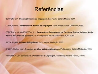 Referências
BOUTON, C.P.- Desenvolvimento da linguagem. São Paulo: Editora Morais, 1977.
LURIA, Alberto. Pensamento e formas de linguagem. Porto Alegre: Arte e Científicos,1986.
PEREIRA, M. Q.;MAROSTEGA, V. L. Perspectivas Pedagógicas na Escola de Surdos de Santa Maria.
Revista do Centro de Educação. N 20. Disponível em:<>.Acesso em 28,out.2013.
SILVA, Angela. Surdez e Bilinguismo. Porto Alegre: Mediação, 2005.
SKLIAR. Carlos. (org.) A surdez: um olhar sobre as diferenças. Porto Alegre: Editora Mediação, 1998.
VYGOTSKY, Liev Semionovich. Pensamento e Linguagem. São Paulo: Martins Fontes, 1989a.
 